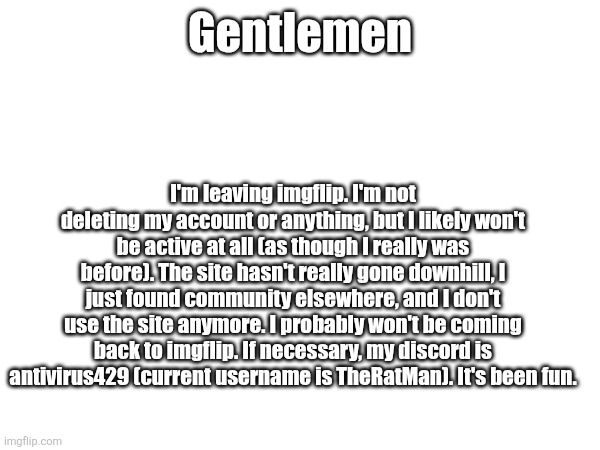 Gentlemen; I'm leaving imgflip. I'm not deleting my account or anything, but I likely won't be active at all (as though I really was before). The site hasn't really gone downhill, I just found community elsewhere, and I don't use the site anymore. I probably won't be coming back to imgflip. If necessary, my discord is antivirus429 (current username is TheRatMan). It's been fun. | made w/ Imgflip meme maker