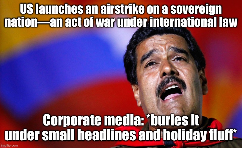 US launches an airstrike on a sovereign nation—an act of war under international law | US launches an airstrike on a sovereign nation—an act of war under international law; Corporate media: *buries it under small headlines and holiday fluff* | image tagged in venezuelan president maduro,drone,murder drones,donald trump,venezuela,war on drugs | made w/ Imgflip meme maker