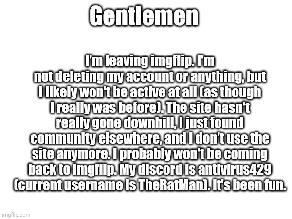 Gentlemen; I'm leaving imgflip. I'm not deleting my account or anything, but I likely won't be active at all (as though I really was before). The site hasn't really gone downhill, I just found community elsewhere, and I don't use the site anymore. I probably won't be coming back to imgflip. My discord is antivirus429 (current username is TheRatMan). It's been fun. | made w/ Imgflip meme maker