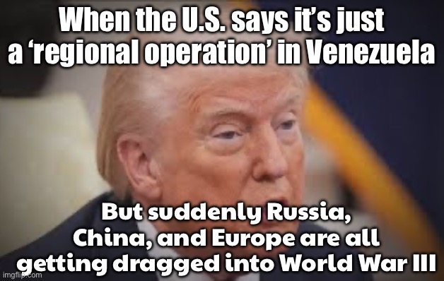 When the US calls it a 'regional operation' in Venezuela; But Russia, China, and Europe are all suddenly involved in World War 3 | When the U.S. says it’s just a ‘regional operation’ in Venezuela; But suddenly Russia, China, and Europe are all getting dragged into World War III | image tagged in donald village idiot trump,world war 3,venezuela,donald trump,war on drugs,cocaine is a hell of a drug | made w/ Imgflip meme maker