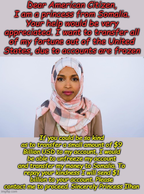 Seems to me I've seen this kind of scam involving African continent royalty before... | Dear American Citizen, I am a princess from Somalia. Your help would be very appreciated. I want to transfer all of my fortune out of the United States, due to accounts are frozen; If you could be so kind as to transfer a small amount of $9 Billion USD to my account, I would be able to unfreeze my account and transfer my money to Somalia. To repay your kindness I will send $1 billion to your account. Please contact me to proceed. Sincerely Princess Ilhan | image tagged in ilhan omar | made w/ Imgflip meme maker