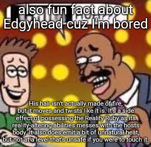 also if he doesn't have the Ruby on him it droops down and he goes from looking like a torch to looking kinda like Jason Mamoa | also fun fact about Edgyhead cuz I'm bored; His hair isn't actually made of fire, but it moves and twists like it is. It's a side effect of possessing the Reality Ruby as its reality-altering abilities messes with the hosts body. It also does emit a bit of unnatural heat, but not at a level that's unsafe if you were to touch it. | image tagged in child huh | made w/ Imgflip meme maker