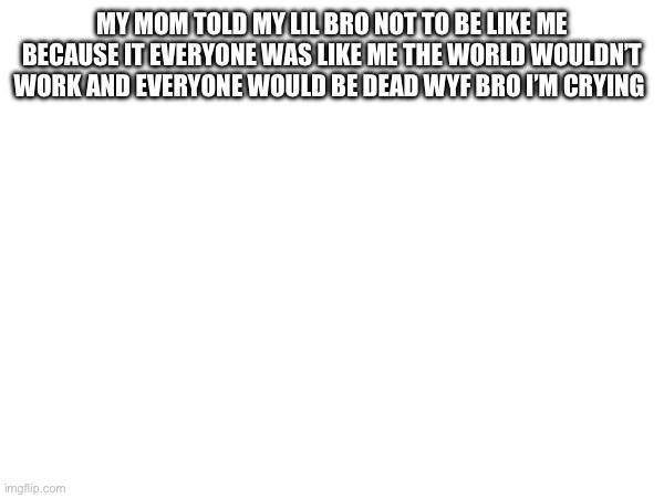 MY MOM TOLD MY LIL BRO NOT TO BE LIKE ME BECAUSE IT EVERYONE WAS LIKE ME THE WORLD WOULDN’T WORK AND EVERYONE WOULD BE DEAD WYF BRO I’M CRYING | made w/ Imgflip meme maker