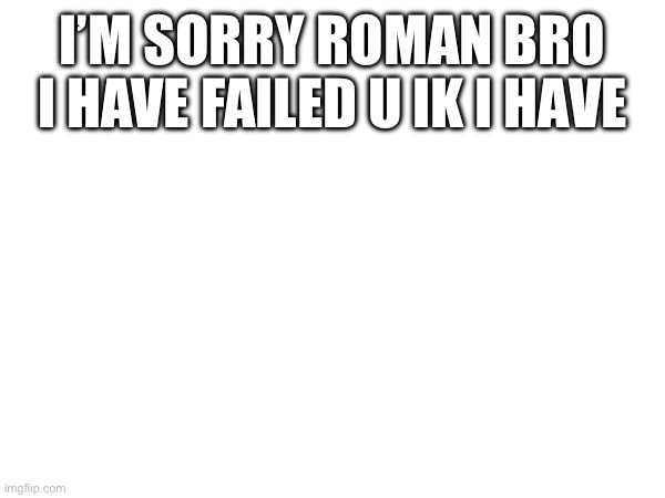I’M SORRY ROMAN BRO I HAVE FAILED U IK I HAVE | made w/ Imgflip meme maker