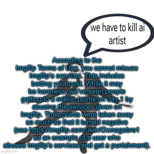 w reads??? | According to the Imgflip Terms of Use, you cannot misuse Imgflip’s services. This includes botting your post. While it may be harmless, we’ve seen people getting to a million points on day 1 by abusing the services given on Imgflip. Their points were taken away so much so that it turned negative (see https://imgflip.com/user/Ownagebro1 as an example of a user who abused Imgflip’s services and got a punishment). | image tagged in paul mccartney we have to kill ai artists | made w/ Imgflip meme maker