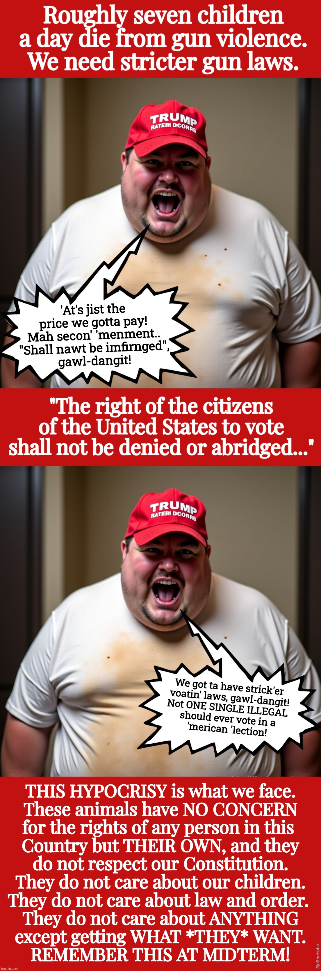Hypocrisy, Your Name is *maga* | Roughly seven children a day die from gun violence.
We need stricter gun laws. 'At's jist the price we gotta pay!
Mah secon' 'menment..
"Shall nawt be imfirnged",
gawl-dangit! "The right of the citizens of the United States to vote shall not be denied or abridged..."; We got ta have strick'er 
voatin' laws, gawl-dangit!
Not ONE SINGLE ILLEGAL 
should ever vote in a
'merican 'lection! THIS HYPOCRISY is what we face.
These animals have NO CONCERN
for the rights of any person in this 
Country but THEIR OWN, and they
do not respect our Constitution.
They do not care about our children.
They do not care about law and order. 
They do not care about ANYTHING
except getting WHAT *THEY* WANT.
REMEMBER THIS AT MIDTERM! #jefthehobo | image tagged in jefthehobo,maga also maga,maga must go,fk dt,fk maga,hang trump and his cult | made w/ Imgflip meme maker