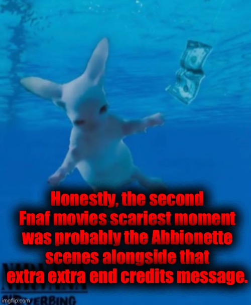 It was fun and interesting how it was handled (as a long time Fnaf fan I found it especially cool) | Honestly, the second Fnaf movies scariest moment was probably the Abbionette scenes alongside that extra extra end credits message. | image tagged in bingus nirvana | made w/ Imgflip meme maker