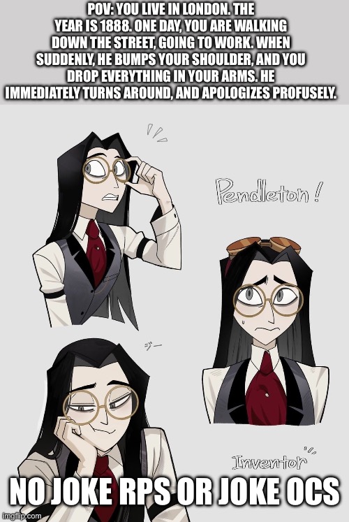 YAAAAAHHHHH | POV: YOU LIVE IN LONDON. THE YEAR IS 1888. ONE DAY, YOU ARE WALKING DOWN THE STREET, GOING TO WORK. WHEN SUDDENLY, HE BUMPS YOUR SHOULDER, AND YOU DROP EVERYTHING IN YOUR ARMS. HE IMMEDIATELY TURNS AROUND, AND APOLOGIZES PROFUSELY. NO JOKE RPS OR JOKE OCS | image tagged in rp | made w/ Imgflip meme maker