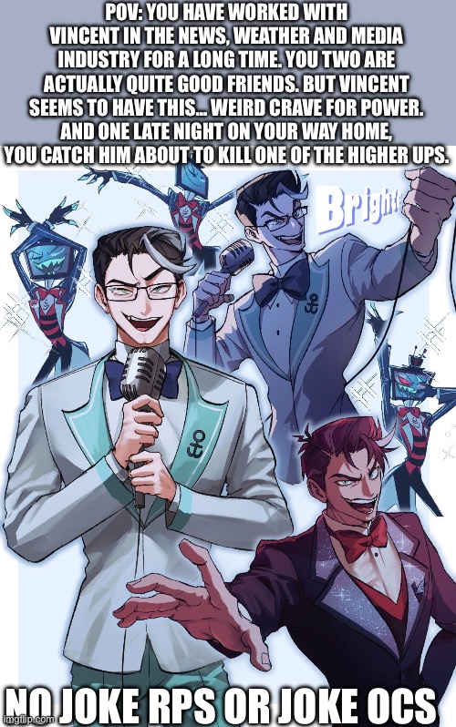 Human Vox!!! | POV: YOU HAVE WORKED WITH VINCENT IN THE NEWS, WEATHER AND MEDIA INDUSTRY FOR A LONG TIME. YOU TWO ARE ACTUALLY QUITE GOOD FRIENDS. BUT VINCENT SEEMS TO HAVE THIS… WEIRD CRAVE FOR POWER. AND ONE LATE NIGHT ON YOUR WAY HOME, YOU CATCH HIM ABOUT TO KILL ONE OF THE HIGHER UPS. NO JOKE RPS OR JOKE OCS | image tagged in rp | made w/ Imgflip meme maker