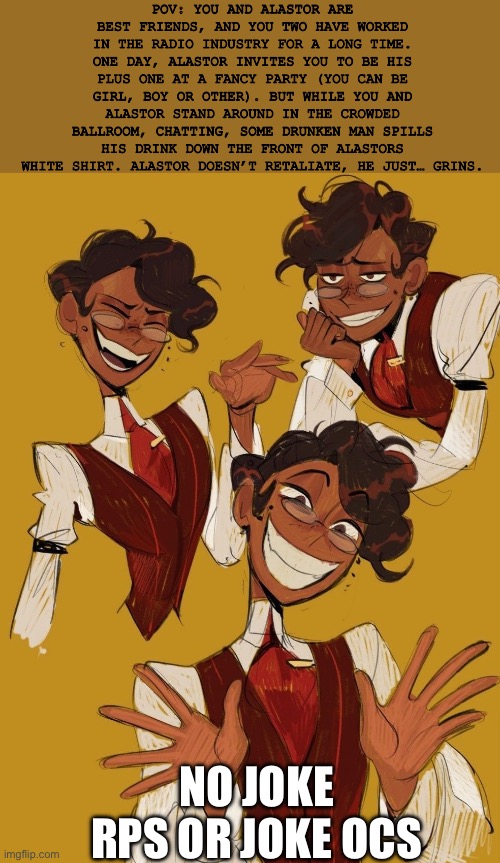 HUMAN ALASTOR RP WHEEE | POV: YOU AND ALASTOR ARE BEST FRIENDS, AND YOU TWO HAVE WORKED IN THE RADIO INDUSTRY FOR A LONG TIME. ONE DAY, ALASTOR INVITES YOU TO BE HIS PLUS ONE AT A FANCY PARTY (YOU CAN BE GIRL, BOY OR OTHER). BUT WHILE YOU AND ALASTOR STAND AROUND IN THE CROWDED BALLROOM, CHATTING, SOME DRUNKEN MAN SPILLS HIS DRINK DOWN THE FRONT OF ALASTORS WHITE SHIRT. ALASTOR DOESN’T RETALIATE, HE JUST… GRINS. NO JOKE RPS OR JOKE OCS | image tagged in hdhebne,rp | made w/ Imgflip meme maker