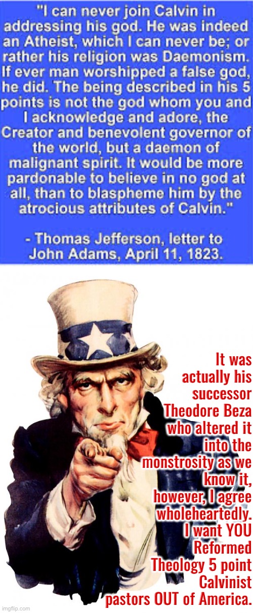 It Is Exceedingly Atrocious | It was actually his successor Theodore Beza who altered it into the monstrosity as we know it, however, I agree wholeheartedly. I want YOU Reformed Theology 5 point Calvinist pastors OUT of America. | image tagged in uncle sam,calvinism,calvinist memes,atrocity,anti calvinism,reformed theology | made w/ Imgflip meme maker