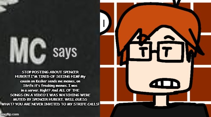 MC was tired of seeing the lates news about Spencer Hubert. | STOP POSTING ABOUT SPENCER HUBERT! I'M TIRED OF SEEING HIM! My cousin on Kesker sends me memes, on Strife it's freaking memes. I was in a server. Right? And ALL OF THE SONGS ON A VIDEO I WAS WATCHING WERE MUTED BY SPENCER HUBERT. WELL GUESS WHAT? YOU ARE NEVER INVITED TO MY STRIFE CALLS! | image tagged in mc says,mc,moscovio may,spencer hubert | made w/ Imgflip meme maker