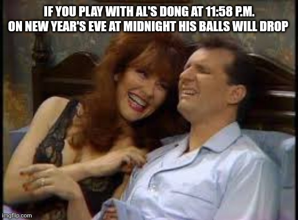 Al and Peggy Bundy in bed | IF YOU PLAY WITH AL'S DONG AT 11:58 P.M. ON NEW YEAR'S EVE AT MIDNIGHT HIS BALLS WILL DROP | image tagged in al and peggy bundy in bed | made w/ Imgflip meme maker