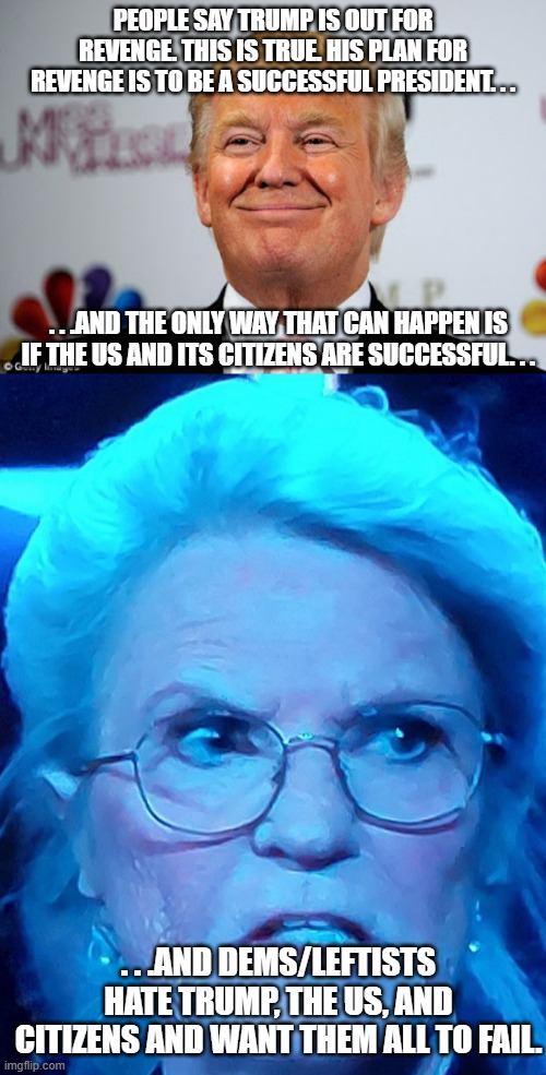 Sometimes the best revenge is to live a good life without the kind of fear dems/leftists spread. | PEOPLE SAY TRUMP IS OUT FOR REVENGE. THIS IS TRUE. HIS PLAN FOR REVENGE IS TO BE A SUCCESSFUL PRESIDENT. . . . . .AND THE ONLY WAY THAT CAN HAPPEN IS IF THE US AND ITS CITIZENS ARE SUCCESSFUL. . . . . .AND DEMS/LEFTISTS HATE TRUMP, THE US, AND CITIZENS AND WANT THEM ALL TO FAIL. | image tagged in donald trump approves,angry leftist,maga,political meme,meme | made w/ Imgflip meme maker