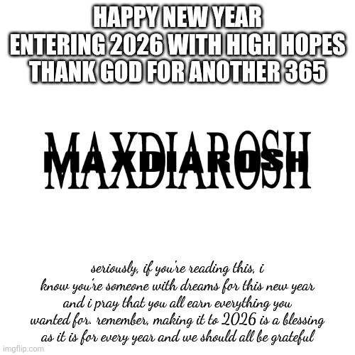 from maxdiarosh, lots of love | HAPPY NEW YEAR
ENTERING 2026 WITH HIGH HOPES
THANK GOD FOR ANOTHER 365; seriously, if you're reading this, i know you're someone with dreams for this new year and i pray that you all earn everything you wanted for. remember, making it to 2026 is a blessing as it is for every year and we should all be grateful | image tagged in maxdiarosh is music,happy new year,2026 | made w/ Imgflip meme maker