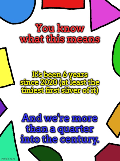 Shapes | You know what this means; It's been 6 years since 2020 (at least the tiniest first sliver of it); And we're more than a quarter into the century. | image tagged in shapes,2026 | made w/ Imgflip meme maker