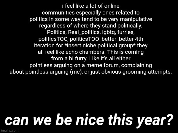i feel like a lot of online communities especially ones related to politics in some way tend to be very manipulative regardless of where they stand politically. Politics, Real_politics, lgbtq, furries, politicsTOO, politicsTOO_better_better 4th iteration for *insert niche political group* they all feel like echo chambers. This is coming from a bi furry. Like it's all either pointless arguing on a meme forum, complaining about pointless arguing (me), or just obvious grooming attempts. can we be nice this year? | made w/ Imgflip meme maker