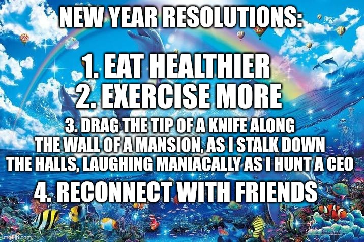 Happy dolphin rainbow | NEW YEAR RESOLUTIONS:; 1. EAT HEALTHIER 
2. EXERCISE MORE; 3. DRAG THE TIP OF A KNIFE ALONG THE WALL OF A MANSION, AS I STALK DOWN THE HALLS, LAUGHING MANIACALLY AS I HUNT A CEO; 4. RECONNECT WITH FRIENDS | image tagged in happy dolphin rainbow | made w/ Imgflip meme maker