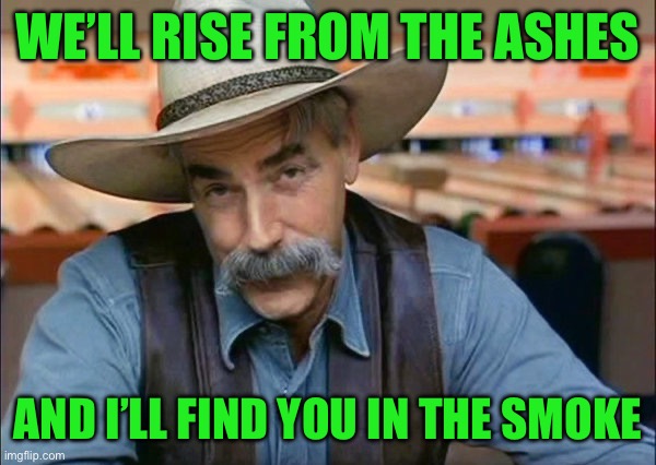 Sam Elliott special kind of stupid | WE’LL RISE FROM THE ASHES; AND I’LL FIND YOU IN THE SMOKE | image tagged in sam elliott special kind of stupid | made w/ Imgflip meme maker