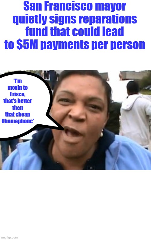 Massive guilt freebies, 30 million blacks move to Frisco | San Francisco mayor quietly signs reparations fund that could lead to $5M payments per person; 'I'm movin to Frisco, that's better then that cheap Obamaphone' | image tagged in obamaphone lady | made w/ Imgflip meme maker