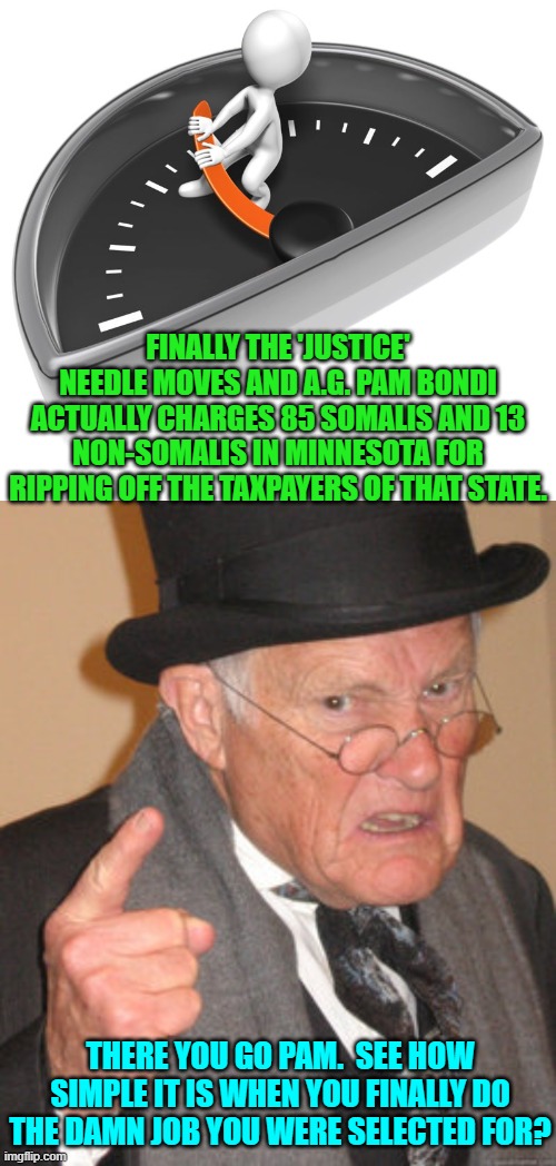 Finally Pam actually does something as the U.S. Attorney General. | FINALLY THE 'JUSTICE' NEEDLE MOVES AND A.G. PAM BONDI ACTUALLY CHARGES 85 SOMALIS AND 13 NON-SOMALIS IN MINNESOTA FOR RIPPING OFF THE TAXPAYERS OF THAT STATE. THERE YOU GO PAM.  SEE HOW SIMPLE IT IS WHEN YOU FINALLY DO THE DAMN JOB YOU WERE SELECTED FOR? | image tagged in back in my day | made w/ Imgflip meme maker