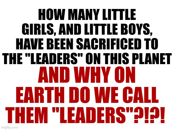 IMPEACH TRUMP | HOW MANY LITTLE GIRLS, AND LITTLE BOYS, HAVE BEEN SACRIFICED TO THE "LEADERS" ON THIS PLANET; AND WHY ON EARTH DO WE CALL THEM "LEADERS"?!?! | image tagged in memes,impeach trump,trump unfit unqualified dangerous,lock him up,liar in chief | made w/ Imgflip meme maker