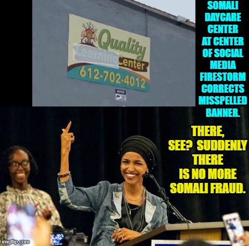 Such a simple leftist corrective measure.  Brilliant! | SOMALI DAYCARE CENTER AT CENTER OF SOCIAL MEDIA FIRESTORM CORRECTS MISSPELLED BANNER. THERE, SEE?  SUDDENLY THERE IS NO MORE SOMALI FRAUD. | image tagged in yep | made w/ Imgflip meme maker