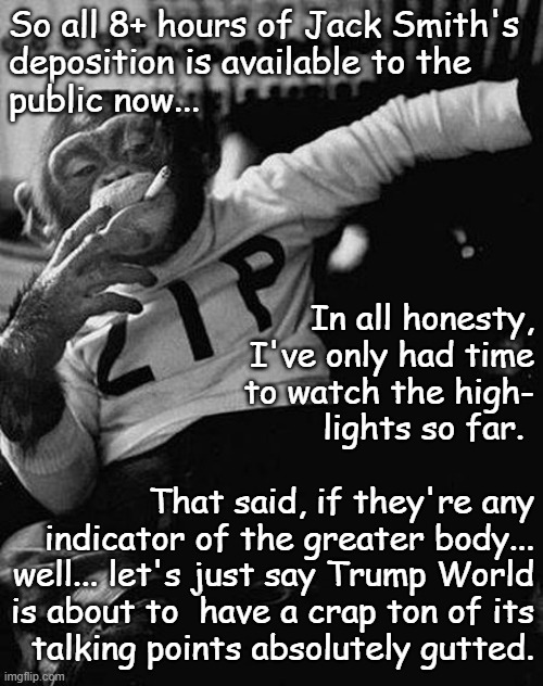 Normal person: OMG, it's sooo dry and boring. Judicial process wonk: WOOHOO!!! | So all 8+ hours of Jack Smith's
deposition is available to the
public now... In all honesty,
I've only had time
to watch the high-
lights so far. 
 
That said, if they're any
indicator of the greater body...
well... let's just say Trump World
is about to  have a crap ton of its
talking points absolutely gutted. | image tagged in jack smith,jan 6,illegally retained classified documents,conspiracy to obtruct congress,2020 election | made w/ Imgflip meme maker