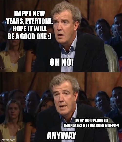 Hope everyone has a good new years, and I am still on the site :> | HAPPY NEW YEARS, EVERYONE, HOPE IT WILL BE A GOOD ONE :); (WHY DO UPLOADED TEMPLATES GET MARKED NSFW?) | image tagged in oh no anyway,top gear,happy new year | made w/ Imgflip meme maker