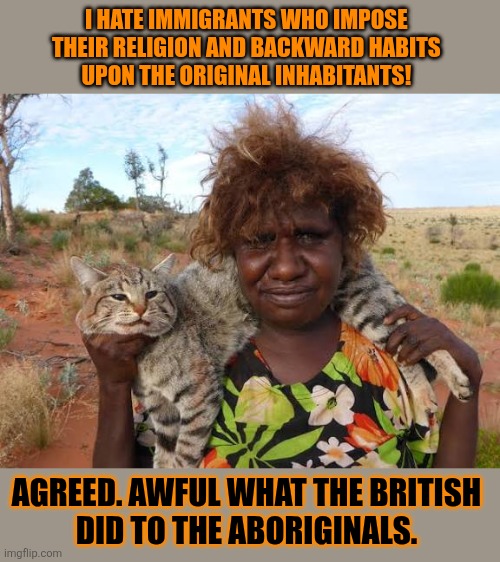This #lolcat wonders why people hate immigrants | I HATE IMMIGRANTS WHO IMPOSE 
THEIR RELIGION AND BACKWARD HABITS 
UPON THE ORIGINAL INHABITANTS! AGREED. AWFUL WHAT THE BRITISH 
DID TO THE ABORIGINALS. | image tagged in immigrants,lolcat,colonialism,racism | made w/ Imgflip meme maker