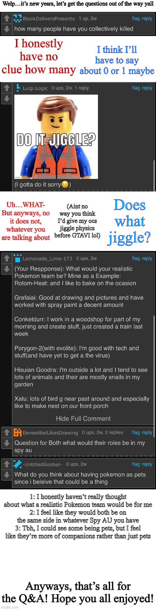 The long awaited Q&A | Welp…it’s new years, let’s get the questions out of the way yall; I honestly have no clue how many; I think I’ll have to say about 0 or 1 maybe; (Aint no way you think I’d give my ocs jiggle physics before GTAVI lol); Does what jiggle? Uh…WHAT-
But anyways, no it does not, whatever you are talking about; 1: I honestly haven’t really thought about what a realistic Pokemon team would be for me
2: I feel like they would both be on the same side in whatever Spy AU you have
3: Tbh, I could see some being pets, but I feel like they’re more of companions rather than just pets; Anyways, that’s all for the Q&A! Hope you all enjoyed! | image tagged in long blank white | made w/ Imgflip meme maker