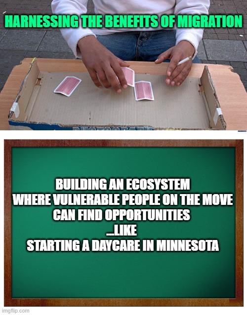 HARNESSING THE BENEFITS OF MIGRATION BUILDING AN ECOSYSTEM
WHERE VULNERABLE PEOPLE ON THE MOVE
CAN FIND OPPORTUNITIES 
...LIKE 
STARTING A D | image tagged in 3 card monte,green blank blackboard | made w/ Imgflip meme maker