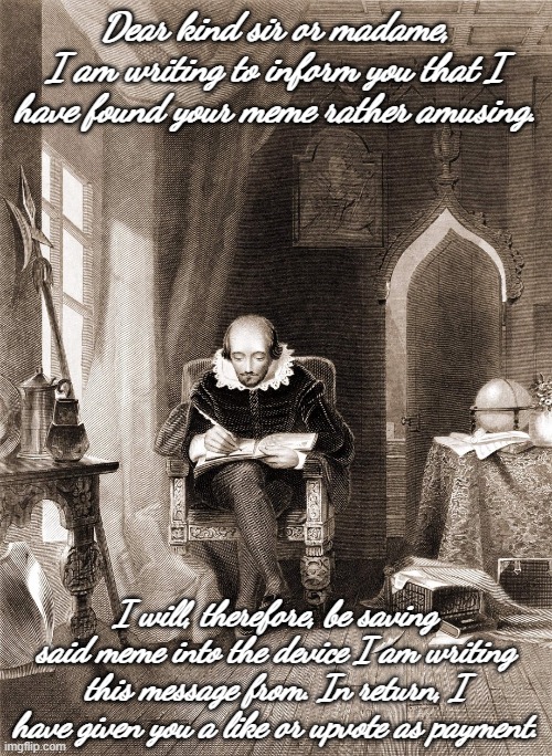 Shakespeare reaction image. | Dear kind sir or madame,
I am writing to inform you that I have found your meme rather amusing. I will, therefore, be saving said meme into the device I am writing this message from. In return, I have given you a like or upvote as payment. | image tagged in shakespeare writing a message | made w/ Imgflip meme maker