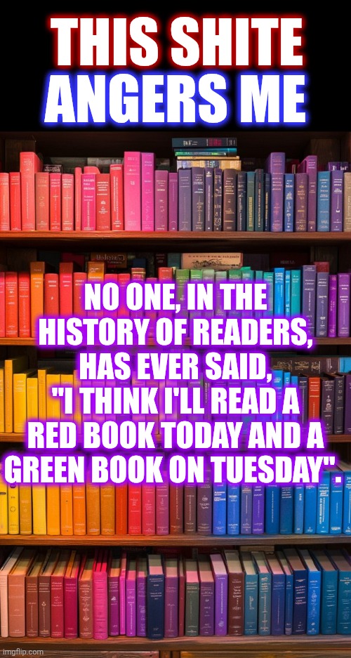 The Only People That Would Sort Books By Color Are NOT EVER Going To Read Those Books | THIS SHITE; ANGERS ME; NO ONE, IN THE HISTORY OF READERS, HAS EVER SAID,
"I THINK I'LL READ A RED BOOK TODAY AND A GREEN BOOK ON TUESDAY". | image tagged in memes,pet peeves,we don't do that here,books,but why why would you do that,just don't do it | made w/ Imgflip meme maker