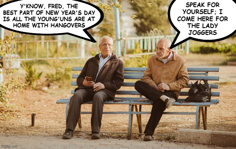 Tales from a park bench | SPEAK FOR
YOURSELF; I
COME HERE FOR
THE LADY
JOGGERS; Y'KNOW, FRED, THE
BEST PART OF NEW YEAR'S DAY
IS ALL THE YOUNG'UNS ARE AT
HOME WITH HANGOVERS | image tagged in old guys on a park bench,happy new years | made w/ Imgflip meme maker