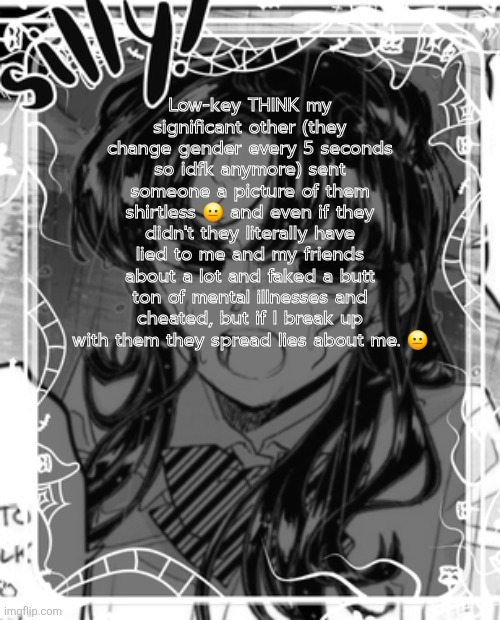 I might be overthinking but the screenshots point to that imo | Low-key THINK my significant other (they change gender every 5 seconds so idfk anymore) sent someone a picture of them shirtless 😐 and even if they didn't they literally have lied to me and my friends about a lot and faked a butt ton of mental illnesses and cheated, but if I break up with them they spread lies about me. 😐 | image tagged in silly's kcc temp | made w/ Imgflip meme maker