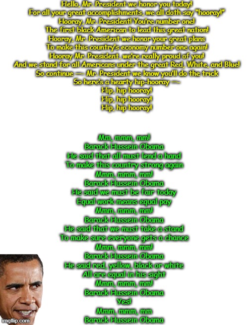 Just a reminder- young school kids were taught to sing these songs for Obama. I've never heard a Trump song. | Hello, Mr. President we honor you today!
For all your great accomplishments, we all doth say “hooray!”

Hooray, Mr. President! You’re number one!
The first black American to lead this great nation!

Hooray, Mr. President we honor your great plans
To make this country’s economy number one again!

Hooray Mr. President, we’re really proud of you!
And we stand for all Americans under the great Red, White, and Blue!

So continue —- Mr. President we know you’ll do the trick
So here’s a hearty hip-hooray —-

Hip, hip hooray!
Hip, hip hooray!
Hip, hip hooray! Mm, mmm, mm!
Barack Hussein Obama

He said that all must lend a hand
To make this country strong again
Mmm, mmm, mm!
Barack Hussein Obama

He said we must be fair today
Equal work means equal pay
Mmm, mmm, mm!
Barack Hussein Obama

He said that we must take a stand
To make sure everyone gets a chance
Mmm, mmm, mm!
Barack Hussein Obama

He said red, yellow, black or white
All are equal in his sight
Mmm, mmm, mm!
Barack Hussein Obama

Yes!
Mmm, mmm, mm
Barack Hussein Obama | image tagged in blank white template | made w/ Imgflip meme maker