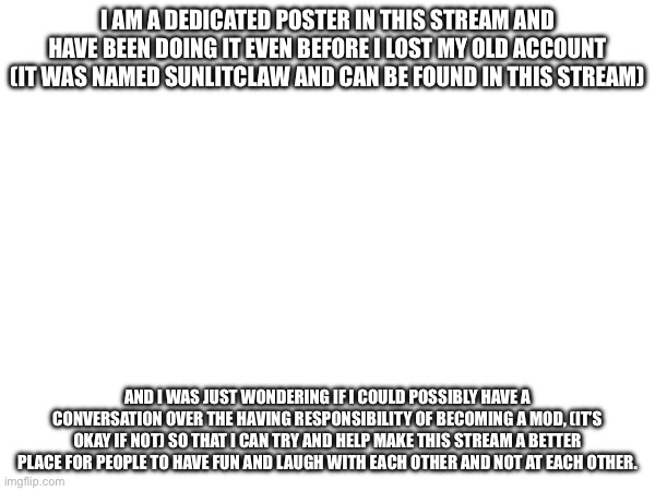 I AM A DEDICATED POSTER IN THIS STREAM AND HAVE BEEN DOING IT EVEN BEFORE I LOST MY OLD ACCOUNT (IT WAS NAMED SUNLITCLAW AND CAN BE FOUND IN THIS STREAM); AND I WAS JUST WONDERING IF I COULD POSSIBLY HAVE A CONVERSATION OVER THE HAVING RESPONSIBILITY OF BECOMING A MOD, (IT’S OKAY IF NOT) SO THAT I CAN TRY AND HELP MAKE THIS STREAM A BETTER PLACE FOR PEOPLE TO HAVE FUN AND LAUGH WITH EACH OTHER AND NOT AT EACH OTHER. | made w/ Imgflip meme maker