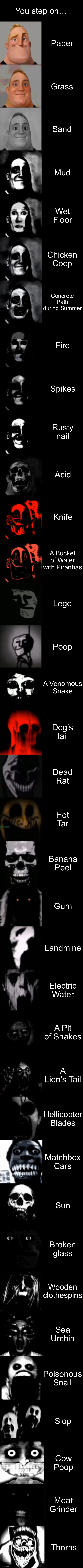 You step On…… | You step on…; Paper; Grass; Sand; Mud; Wet Floor; Chicken Coop; Concrete Path during Summer; Fire; Spikes; Rusty nail; Acid; Knife; A Bucket of Water with Piranhas; Lego; Poop; A Venomous Snake; Dog’s tail; Dead Rat; Hot Tar; Banana Peel; Gum; Landmine; Electric Water; A Pit of Snakes; A Lion’s Tail; Hellicopter Blades; Matchbox Cars; Sun; Broken glass; Wooden clothespins; Sea Urchin; Poisonous Snail; Slop; Cow Poop; Meat Grinder; Thorns | image tagged in mr incredible becoming uncanny super extended hd | made w/ Imgflip meme maker