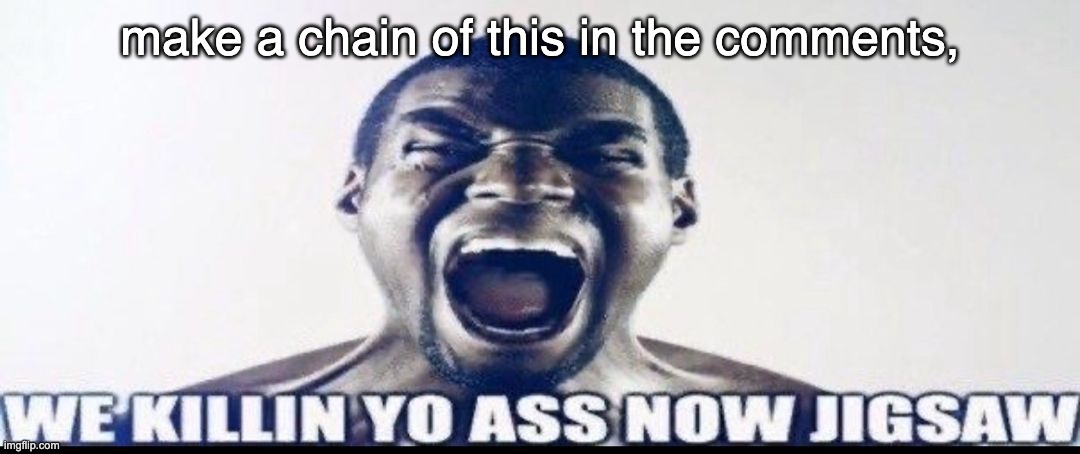 make a chain of this in the comments, by the hundreds, thousands! | make a chain of this in the comments, | image tagged in we killin yo ass now jigsaw | made w/ Imgflip meme maker