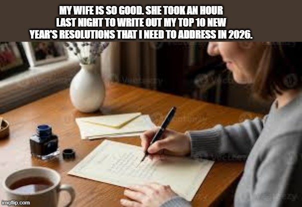 My wife is so good she wrote out 10 New Years resolutions for me for 2026 !! | MY WIFE IS SO GOOD. SHE TOOK AN HOUR LAST NIGHT TO WRITE OUT MY TOP 10 NEW YEAR'S RESOLUTIONS THAT I NEED TO ADDRESS IN 2026. | image tagged in funny,humor,new years resolutions,happy new years,new year resolutions | made w/ Imgflip meme maker
