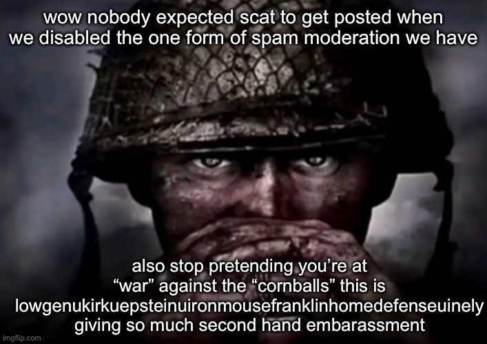 solder | wow nobody expected scat to get posted when we disabled the one form of spam moderation we have; also stop pretending you’re at “war” against the “cornballs” this is lowgenukirkuepsteinuironmousefranklinhomedefenseuinely giving so much second hand embarassment | image tagged in solder | made w/ Imgflip meme maker