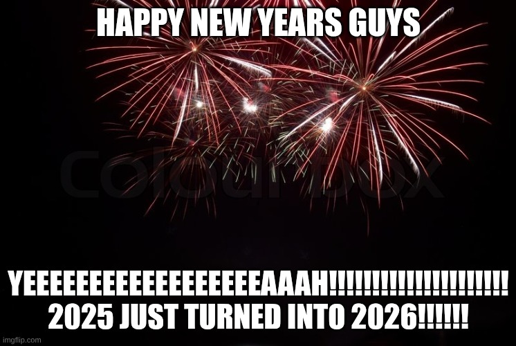 eayeayeaeaueueuae, YEAAAAAAHH!!! | HAPPY NEW YEARS GUYS; YEEEEEEEEEEEEEEEEEEAAAH!!!!!!!!!!!!!!!!!!!!!
2025 JUST TURNED INTO 2026!!!!!! | image tagged in happy new year | made w/ Imgflip meme maker