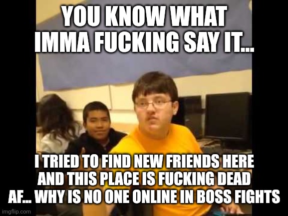 I'm gonna say it | YOU KNOW WHAT IMMA FUCKING SAY IT... I TRIED TO FIND NEW FRIENDS HERE AND THIS PLACE IS FUCKING DEAD AF... WHY IS NO ONE ONLINE IN BOSS FIGHTS | image tagged in i'm gonna say it | made w/ Imgflip meme maker