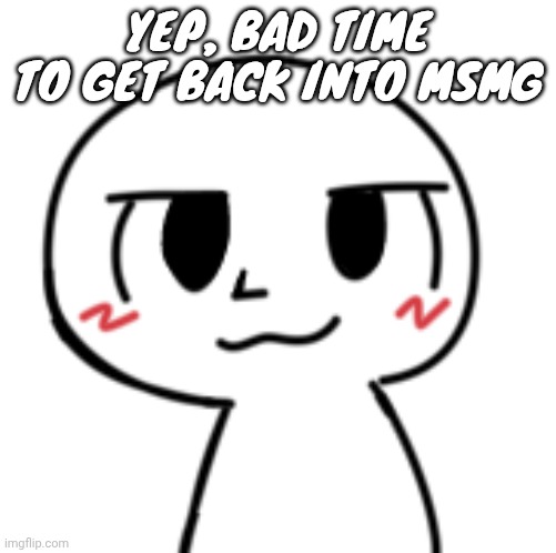 Humankisser | YEP, BAD TIME TO GET BACK INTO MSMG | image tagged in humankisser | made w/ Imgflip meme maker