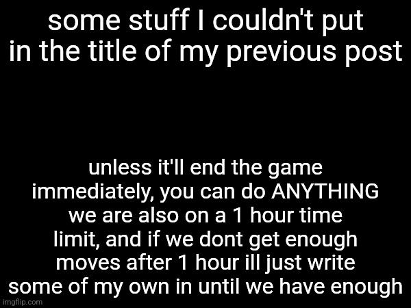 some stuff I couldn't put in the title of my previous post; unless it'll end the game immediately, you can do ANYTHING
we are also on a 1 hour time limit, and if we dont get enough moves after 1 hour ill just write some of my own in until we have enough | made w/ Imgflip meme maker
