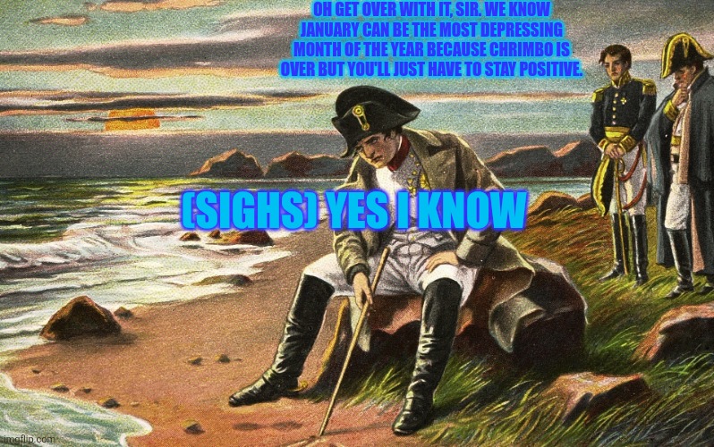 We know January can be the most depressing month of the year like Chrimbo is over but we'll just have to say positive, won't we? | OH GET OVER WITH IT, SIR. WE KNOW JANUARY CAN BE THE MOST DEPRESSING MONTH OF THE YEAR BECAUSE CHRIMBO IS OVER BUT YOU'LL JUST HAVE TO STAY POSITIVE. (SIGHS) YES I KNOW | image tagged in napoleon,january,january blues,christmas is over,depressing,stay positive | made w/ Imgflip meme maker
