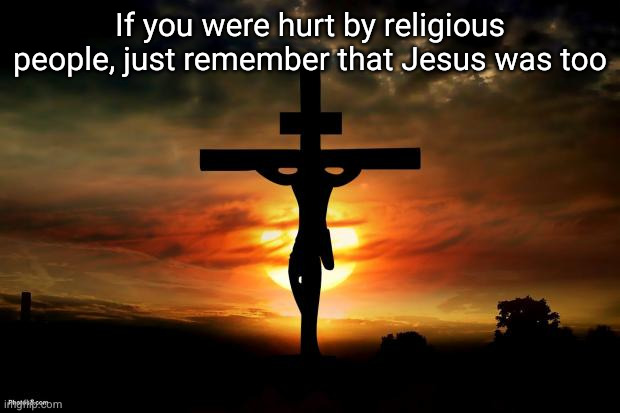 thank you | If you were hurt by religious people, just remember that Jesus was too | image tagged in jesus on the cross,jesus,religion,so true,deep thoughts | made w/ Imgflip meme maker