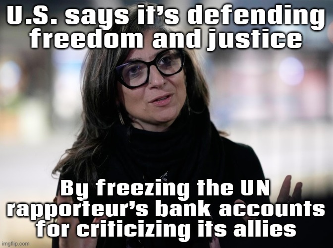 WHEN YOU BECOME FAMOUS FOR YOUR HUMAN RIGHTS WORK; BUT EVERY BANK ACCOUNT SAYS 'ACCESS DENIED' THANKS TO SANCTIONS | U.S. says it’s defending
freedom and justice; By freezing the UN rapporteur’s bank accounts for criticizing its allies | image tagged in francesca albanese,donald trump,united nations,palestine,italian,human rights | made w/ Imgflip meme maker