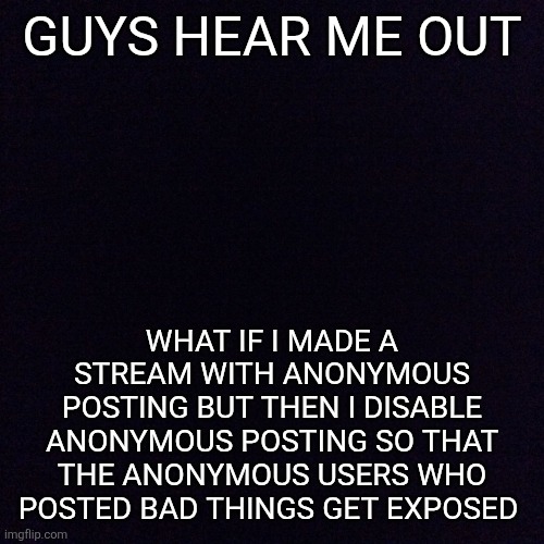 Link in the comments | GUYS HEAR ME OUT; WHAT IF I MADE A STREAM WITH ANONYMOUS POSTING BUT THEN I DISABLE ANONYMOUS POSTING SO THAT THE ANONYMOUS USERS WHO POSTED BAD THINGS GET EXPOSED | image tagged in black screen | made w/ Imgflip meme maker